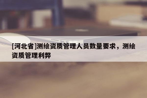 [河北省]测绘资质管理人员数量要求，测绘资质管理利弊