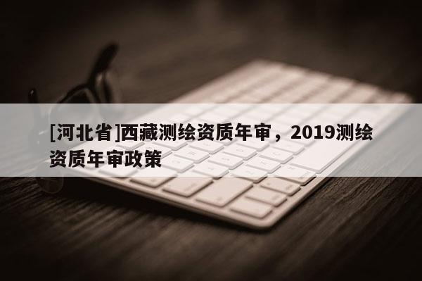 [河北省]西藏测绘资质年审，2019测绘资质年审政策