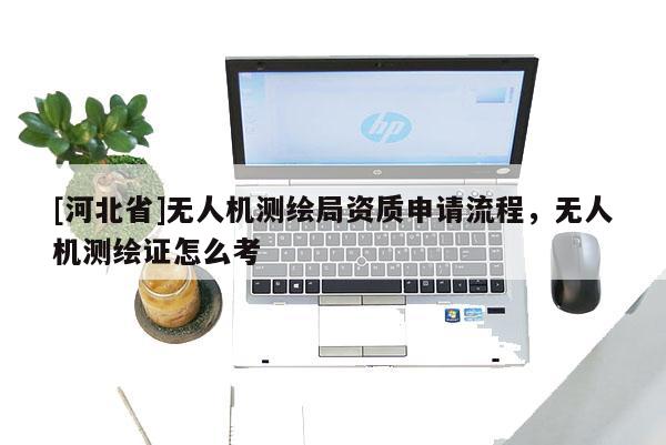 [河北省]无人机测绘局资质申请流程，无人机测绘证怎么考