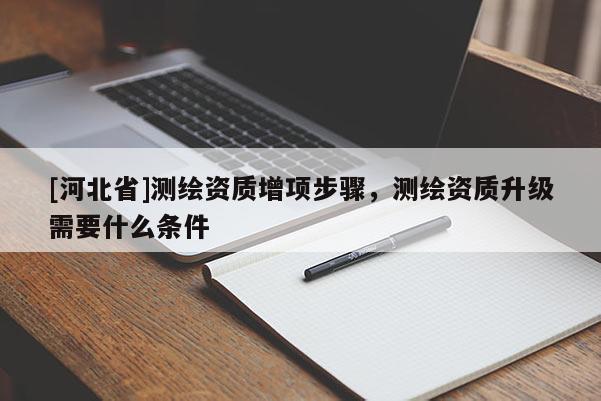 [河北省]测绘资质增项步骤，测绘资质升级需要什么条件