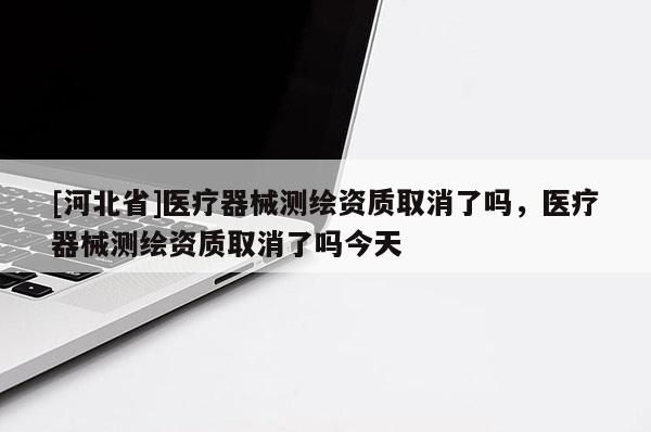 [河北省]医疗器械测绘资质取消了吗，医疗器械测绘资质取消了吗今天
