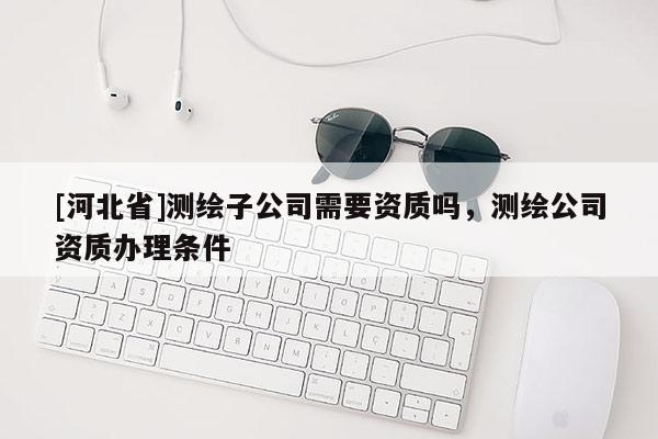 [河北省]测绘子公司需要资质吗，测绘公司资质办理条件