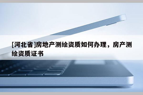 [河北省]房地产测绘资质如何办理，房产测绘资质证书