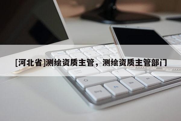 [河北省]测绘资质主管，测绘资质主管部门