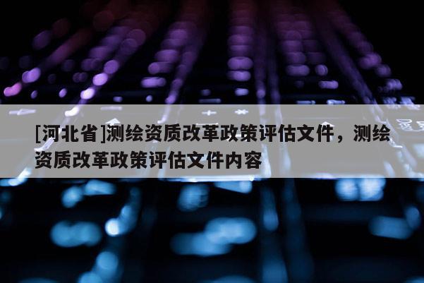 [河北省]测绘资质改革政策评估文件，测绘资质改革政策评估文件内容
