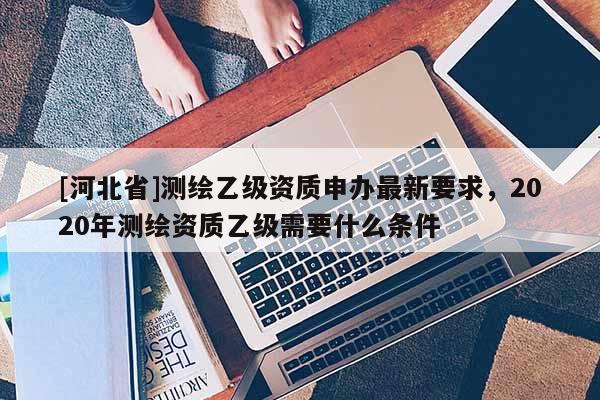 [河北省]测绘乙级资质申办最新要求，2020年测绘资质乙级需要什么条件