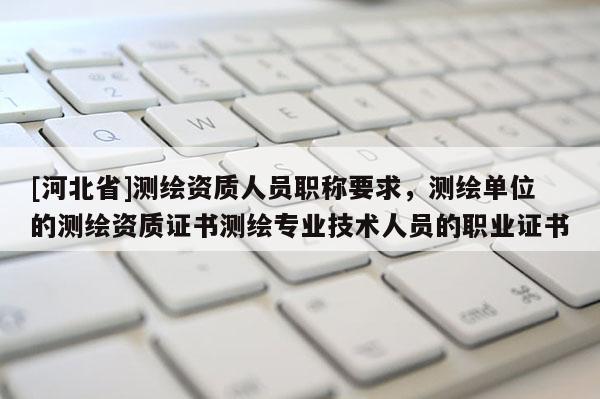 [河北省]测绘资质人员职称要求，测绘单位的测绘资质证书测绘专业技术人员的职业证书