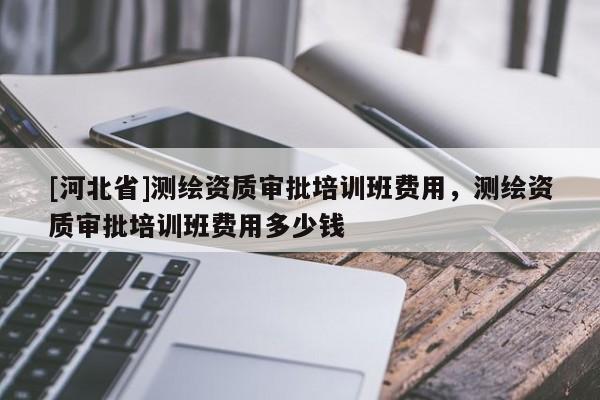 [河北省]测绘资质审批培训班费用，测绘资质审批培训班费用多少钱