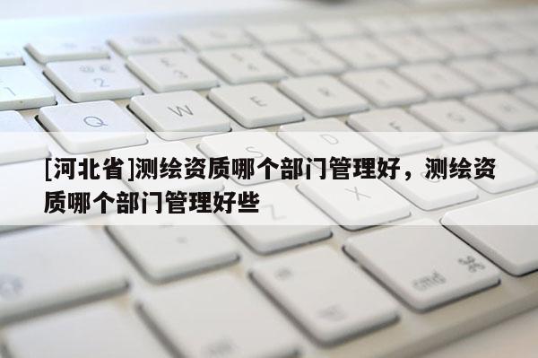 [河北省]测绘资质哪个部门管理好，测绘资质哪个部门管理好些