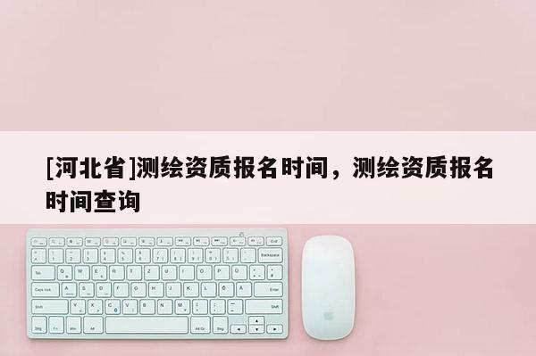 [河北省]测绘资质报名时间，测绘资质报名时间查询