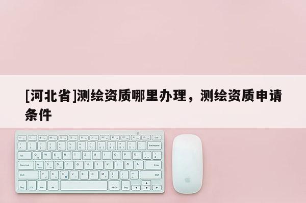[河北省]测绘资质哪里办理，测绘资质申请条件