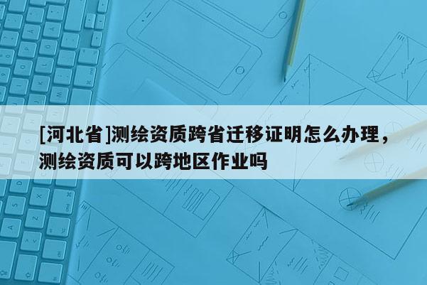 [河北省]测绘资质跨省迁移证明怎么办理，测绘资质可以跨地区作业吗