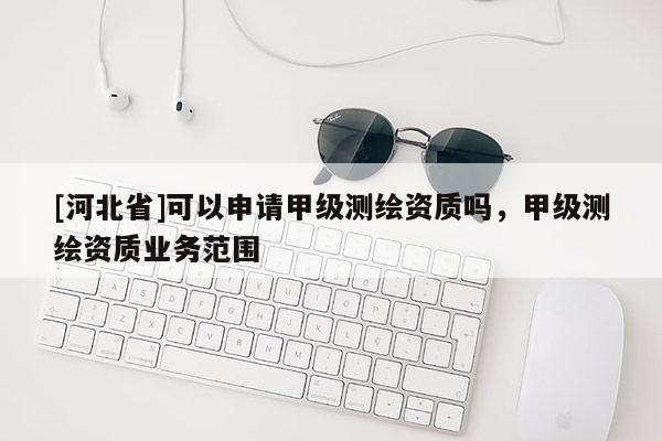[河北省]可以申请甲级测绘资质吗，甲级测绘资质业务范围