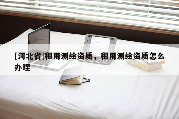 [河北省]租用测绘资质，租用测绘资质怎么办理