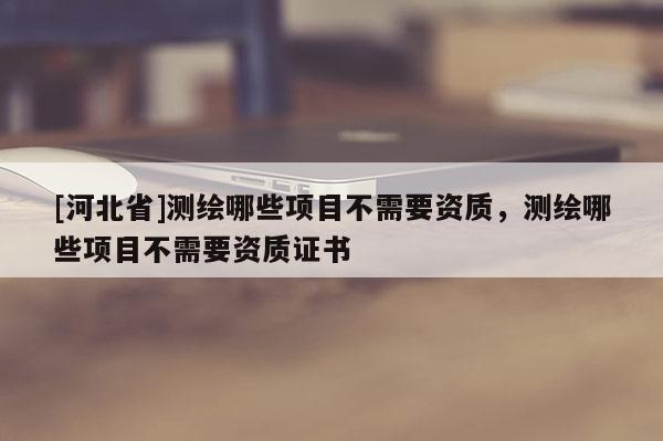 [河北省]测绘哪些项目不需要资质，测绘哪些项目不需要资质证书