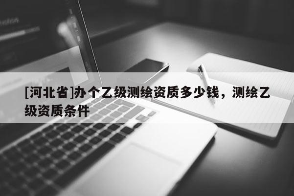 [河北省]办个乙级测绘资质多少钱，测绘乙级资质条件