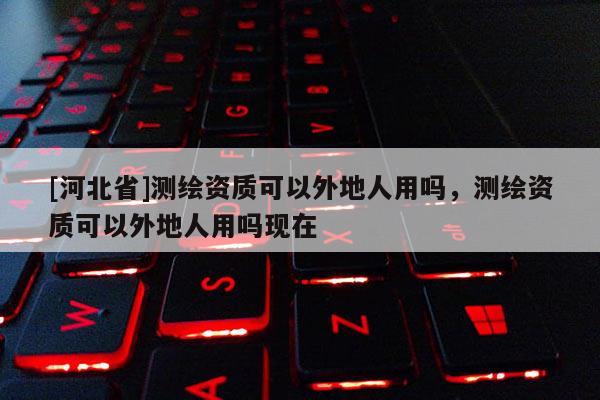 [河北省]测绘资质可以外地人用吗，测绘资质可以外地人用吗现在