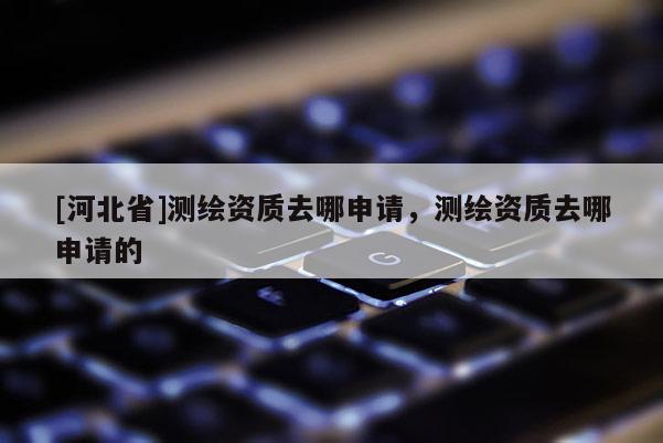 [河北省]测绘资质去哪申请，测绘资质去哪申请的