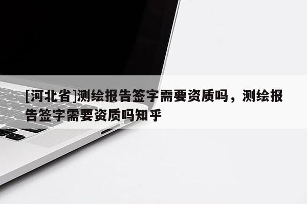 [河北省]测绘报告签字需要资质吗，测绘报告签字需要资质吗知乎