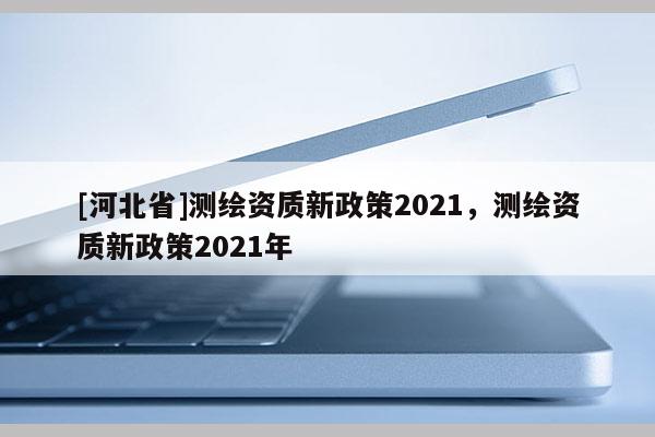 [河北省]测绘资质新政策2021，测绘资质新政策2021年