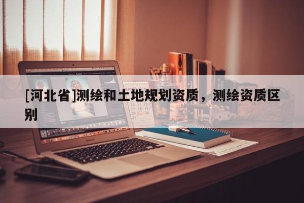 [河北省]测绘和土地规划资质，测绘资质区别