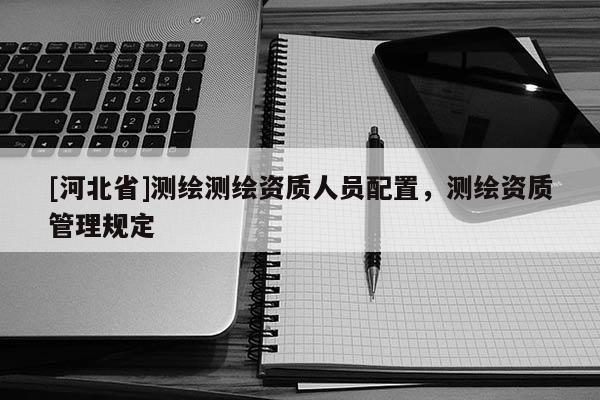 [河北省]测绘测绘资质人员配置，测绘资质管理规定