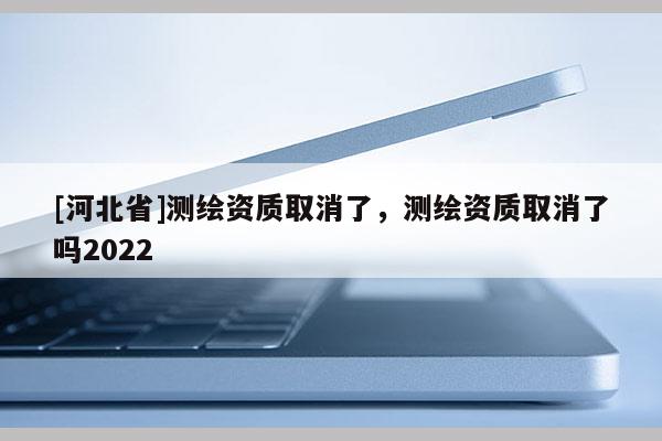 [河北省]测绘资质取消了，测绘资质取消了吗2022
