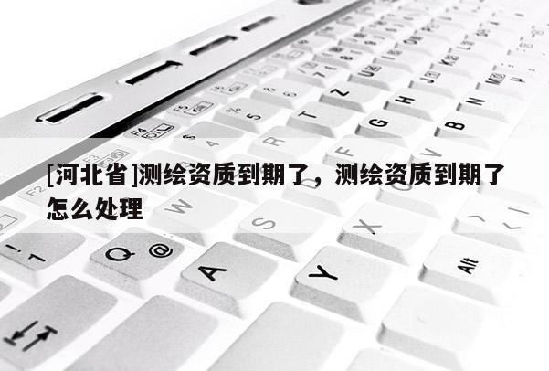 [河北省]测绘资质到期了，测绘资质到期了怎么处理