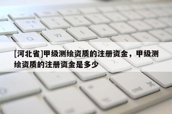 [河北省]甲级测绘资质的注册资金，甲级测绘资质的注册资金是多少