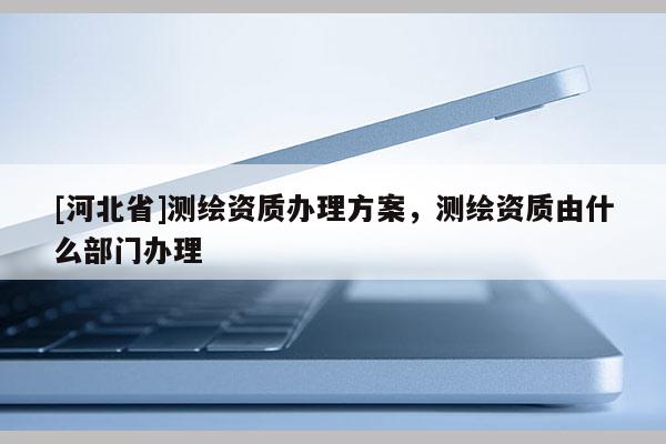 [河北省]测绘资质办理方案，测绘资质由什么部门办理