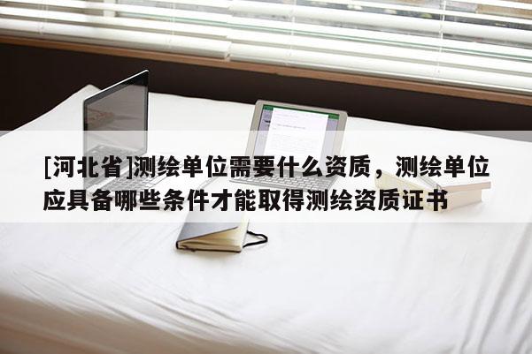 [河北省]测绘单位需要什么资质，测绘单位应具备哪些条件才能取得测绘资质证书