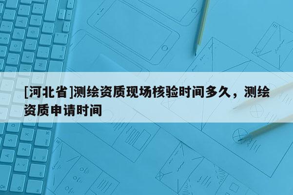 [河北省]测绘资质现场核验时间多久，测绘资质申请时间