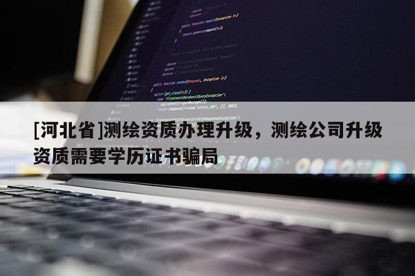 [河北省]测绘资质办理升级，测绘公司升级资质需要学历证书骗局