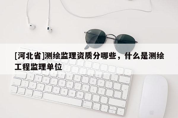 [河北省]测绘监理资质分哪些，什么是测绘工程监理单位