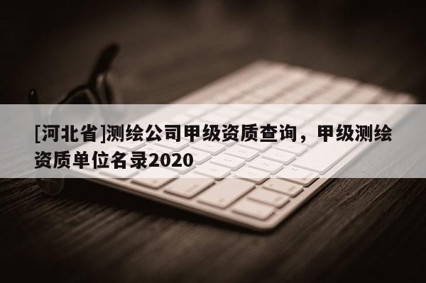 [河北省]测绘公司甲级资质查询，甲级测绘资质单位名录2020