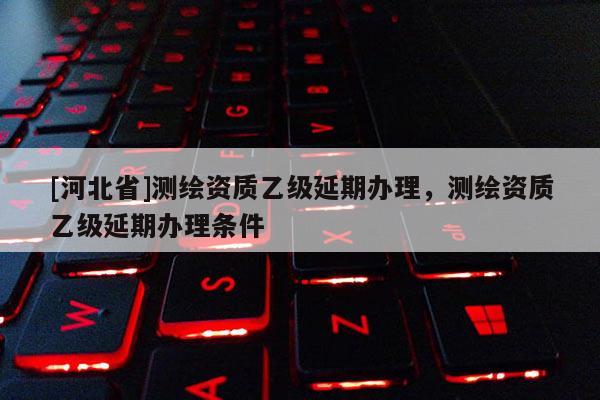 [河北省]测绘资质乙级延期办理，测绘资质乙级延期办理条件