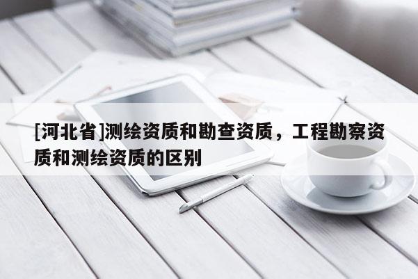 [河北省]测绘资质和勘查资质，工程勘察资质和测绘资质的区别