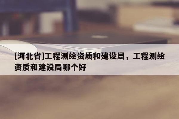 [河北省]工程测绘资质和建设局，工程测绘资质和建设局哪个好
