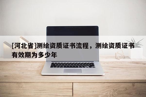 [河北省]测绘资质证书流程，测绘资质证书有效期为多少年
