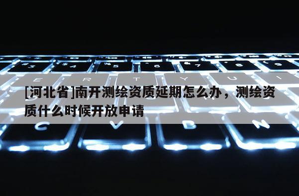 [河北省]南开测绘资质延期怎么办，测绘资质什么时候开放申请