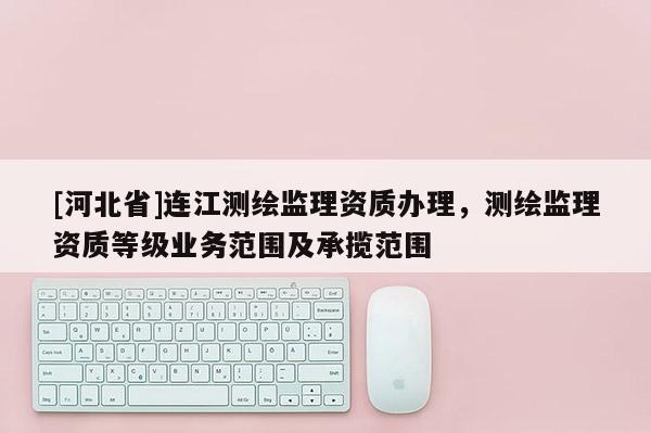 [河北省]连江测绘监理资质办理，测绘监理资质等级业务范围及承揽范围