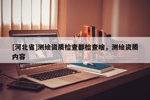[河北省]测绘资质检查都检查啥，测绘资质内容