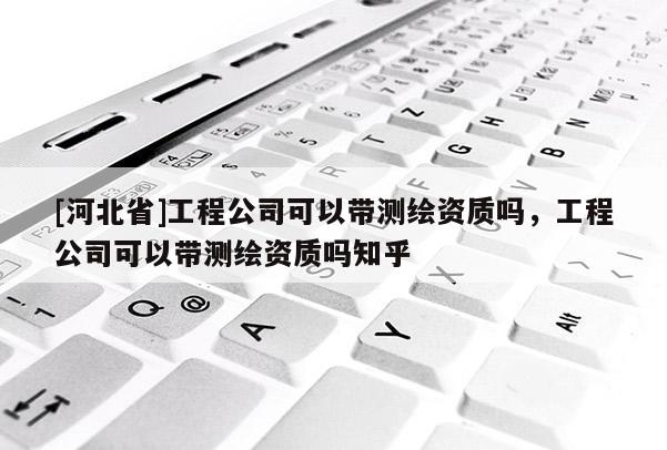 [河北省]工程公司可以带测绘资质吗，工程公司可以带测绘资质吗知乎