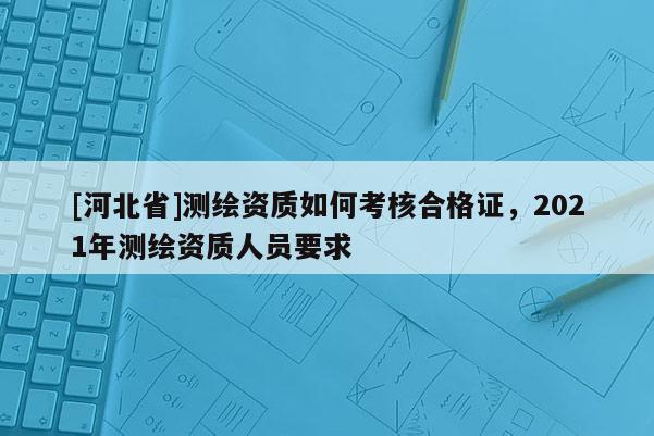 [河北省]测绘资质如何考核合格证，2021年测绘资质人员要求