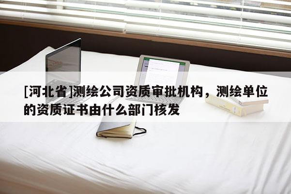 [河北省]测绘公司资质审批机构，测绘单位的资质证书由什么部门核发