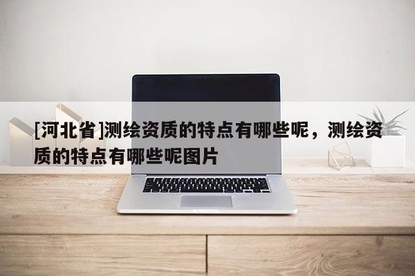 [河北省]测绘资质的特点有哪些呢，测绘资质的特点有哪些呢图片