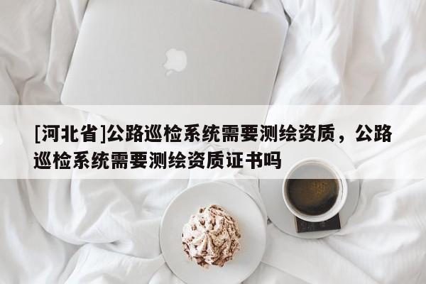 [河北省]公路巡检系统需要测绘资质，公路巡检系统需要测绘资质证书吗