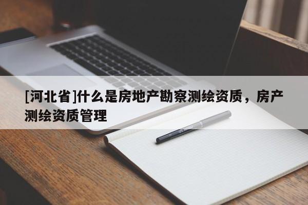[河北省]什么是房地产勘察测绘资质，房产测绘资质管理