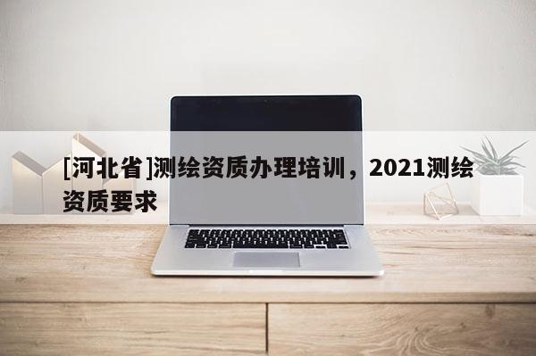 [河北省]测绘资质办理培训，2021测绘资质要求