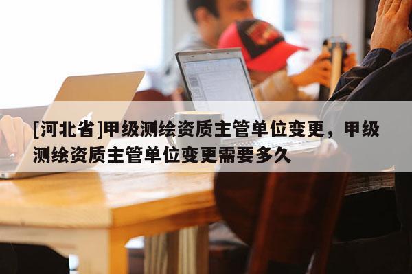 [河北省]甲级测绘资质主管单位变更，甲级测绘资质主管单位变更需要多久